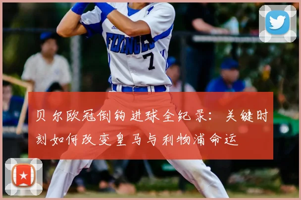 贝尔欧冠倒钩进球全纪录：关键时刻如何改变皇马与利物浦命运