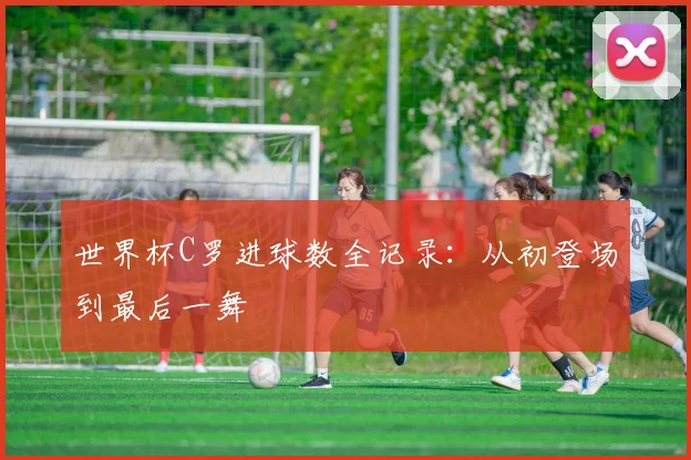 世界杯C罗进球数全记录：从初登场到最后一舞
