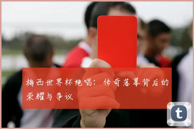 梅西世界杯绝唱：传奇落幕背后的荣耀与争议