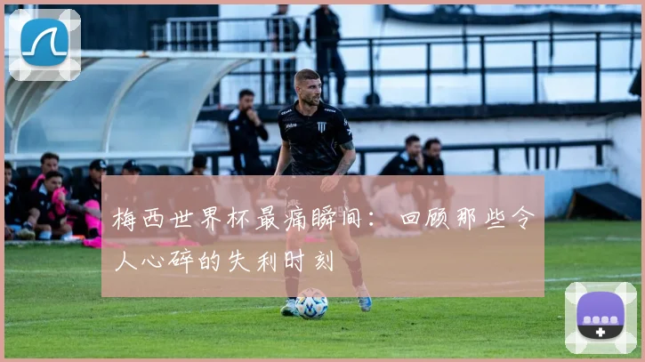 梅西世界杯最痛瞬间：回顾那些令人心碎的失利时刻