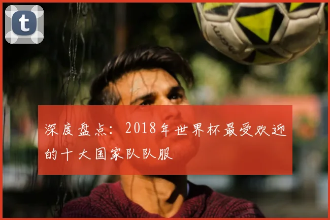 深度盘点:2018年世界杯最受欢迎的十大国家队队服