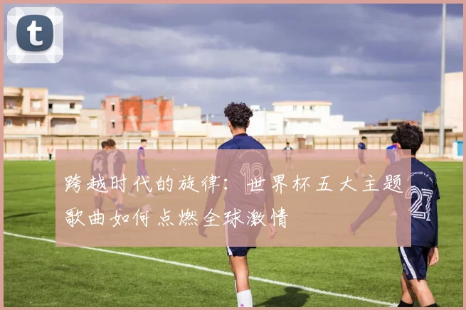 跨越时代的旋律：世界杯五大主题歌曲如何点燃全球激情
