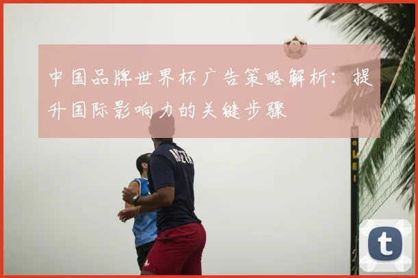 中国品牌世界杯广告策略解析:提升国际影响力的关键步骤