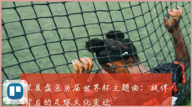 深度盘点历届世界杯主题曲：旋律背后的足球文化变迁