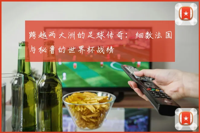 跨越两大洲的足球传奇：细数法国与秘鲁的世界杯战绩