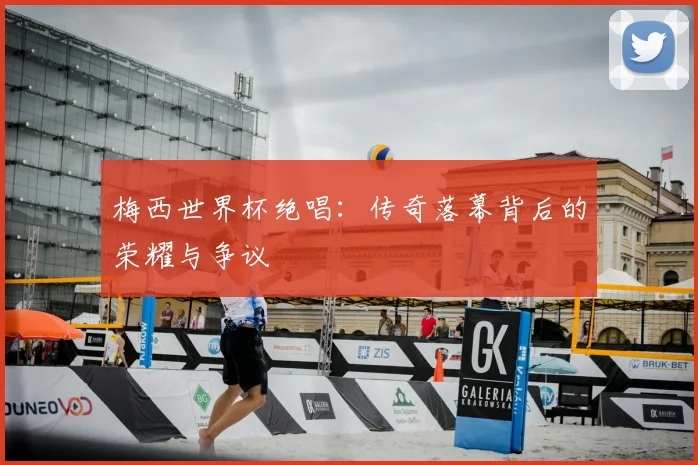梅西世界杯绝唱：传奇落幕背后的荣耀与争议