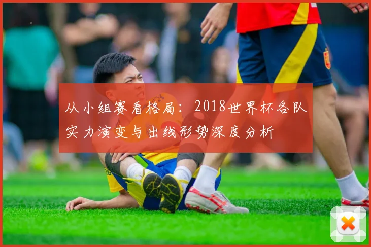 从小组赛看格局:2018世界杯各队实力演变与出线形势深度分析