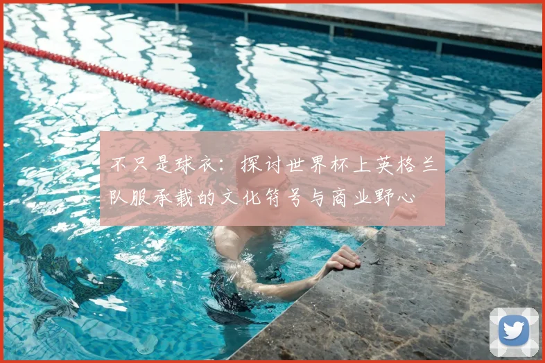 不只是球衣:探讨世界杯上英格兰队服承载的文化符号与商业野心