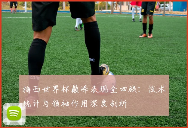 梅西世界杯巅峰表现全回顾：技术统计与领袖作用深度剖析