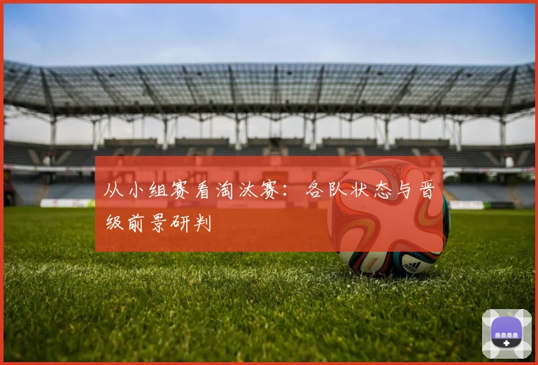 从小组赛看淘汰赛:各队状态与晋级前景研判