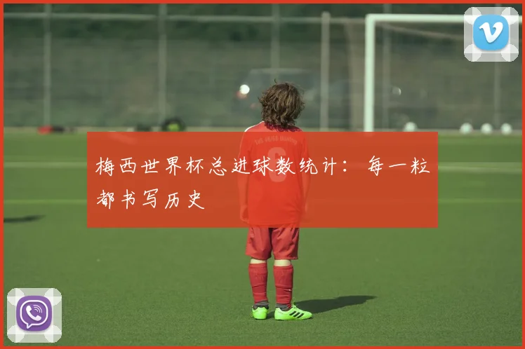 梅西世界杯总进球数统计：每一粒都书写历史