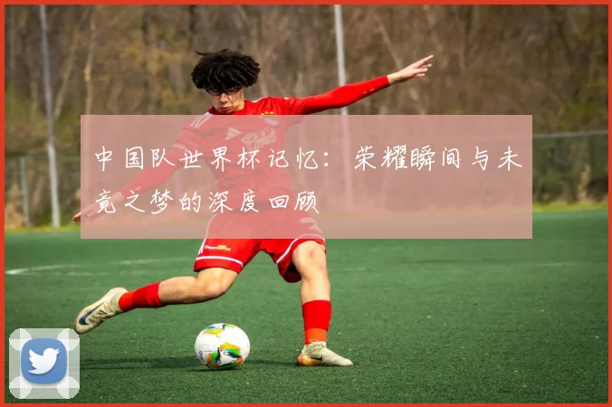 中国队世界杯记忆：荣耀瞬间与未竟之梦的深度回顾