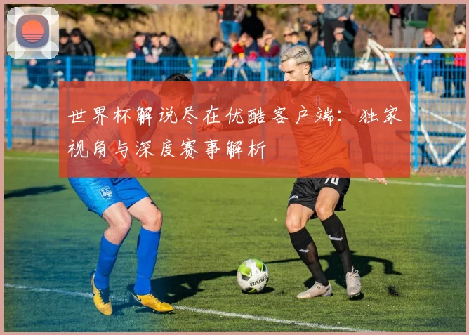 世界杯解说尽在优酷客户端：独家视角与深度赛事解析