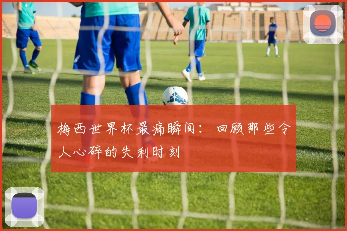 梅西世界杯最痛瞬间：回顾那些令人心碎的失利时刻