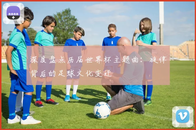 深度盘点历届世界杯主题曲:旋律背后的足球文化变迁