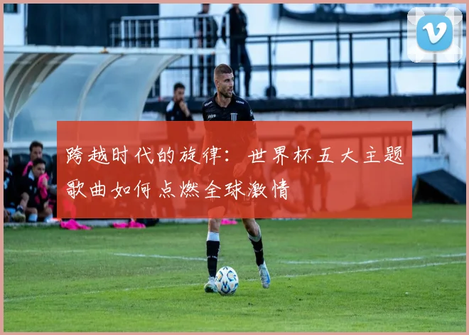 跨越时代的旋律：世界杯五大主题歌曲如何点燃全球激情