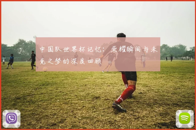 中国队世界杯记忆：荣耀瞬间与未竟之梦的深度回顾