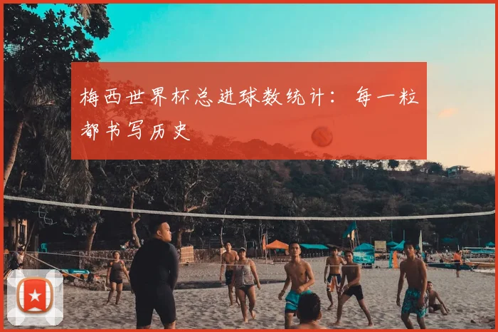 梅西世界杯总进球数统计：每一粒都书写历史