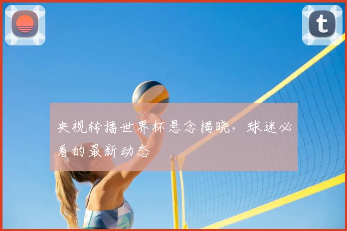 央视转播世界杯悬念揭晓，球迷必看的最新动态