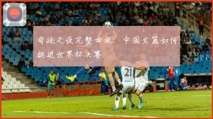 奇迹之夜完整回放：中国女篮如何挺进世界杯决赛