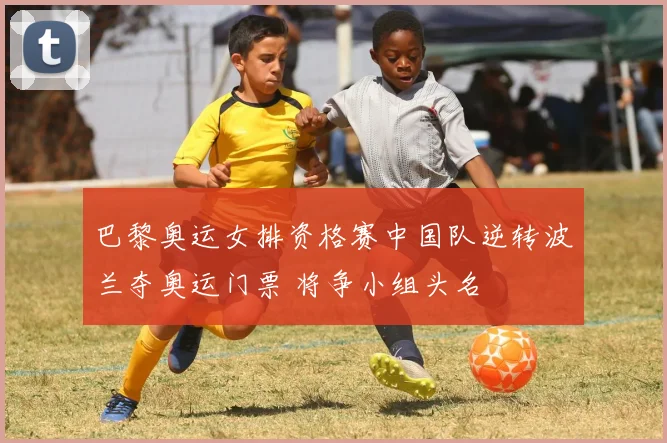 巴黎奥运女排资格赛中国队逆转波兰夺奥运门票 将争小组头名