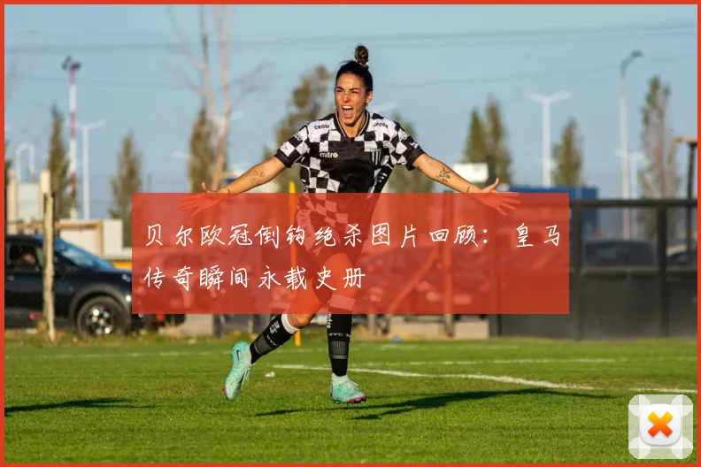 贝尔欧冠倒钩绝杀图片回顾：皇马传奇瞬间永载史册