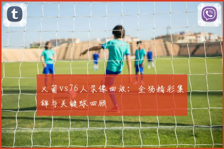 火箭vs76人录像回放：全场精彩集锦与关键球回顾