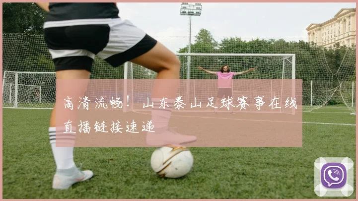 高清流畅！山东泰山足球赛事在线直播链接速递