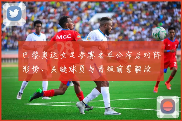 巴黎奥运女足参赛名单公布后对阵形势、关键球员与晋级前景解读