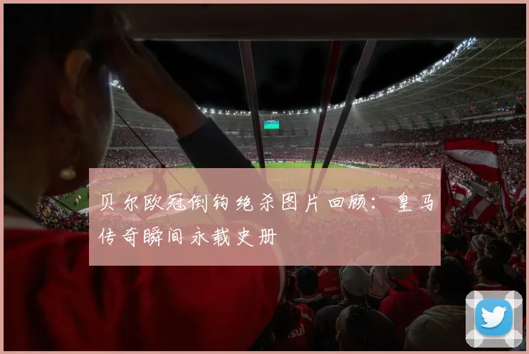 贝尔欧冠倒钩绝杀图片回顾：皇马传奇瞬间永载史册