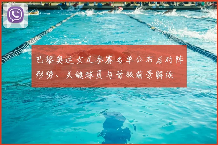 巴黎奥运女足参赛名单公布后对阵形势、关键球员与晋级前景解读