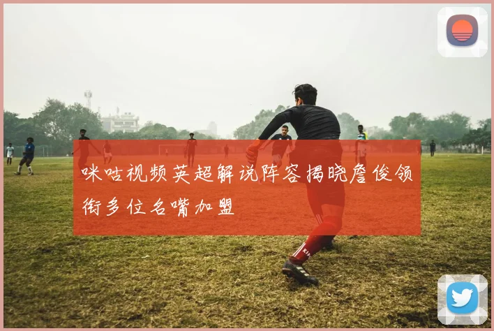 咪咕视频英超解说阵容揭晓詹俊领衔多位名嘴加盟